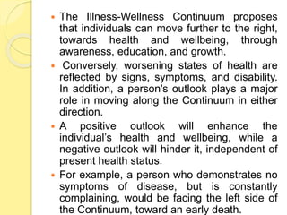  The Illness-Wellness Continuum proposes
that individuals can move further to the right,
towards health and wellbeing, through
awareness, education, and growth.
 Conversely, worsening states of health are
reflected by signs, symptoms, and disability.
In addition, a person's outlook plays a major
role in moving along the Continuum in either
direction.
 A positive outlook will enhance the
individual’s health and wellbeing, while a
negative outlook will hinder it, independent of
present health status.
 For example, a person who demonstrates no
symptoms of disease, but is constantly
complaining, would be facing the left side of
the Continuum, toward an early death.
 
