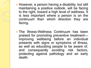  However, a person having a disability, but still
maintaining a positive outlook, will be facing
to the right, toward a high level of wellness. It
is less important where a person is on the
continuum than which direction they are
facing.
 The Illness-Wellness Continuum has been
praised for promoting preventive treatment—
improving wellbeing before an individual
presents with signs or symptoms of illness,
as well as educating people to be aware of,
and consequently avoiding risk factors,
protecting against pathology and an early
death.
 