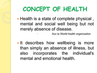 CONCEPT OF HEALTH
 Health is a state of complete physical ,
mental and social well being but not
merely absence of disease.
 Acc to World health organization
 It describes how wellbeing is more
than simply an absence of illness, but
also incorporates the individual's
mental and emotional health.
 
