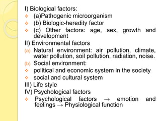 I) Biological factors:
 (a)Pathogenic microorganism
 (b) Biologic-heredity factor
 (c) Other factors: age, sex, growth and
development
II) Environmental factors
(a) Natural environment: air pollution, climate,
water pollution, soil pollution, radiation, noise.
(b) Social environment:
 political and economic system in the society
 social and cultural system
III) Life style
IV) Psychological factors
 Psychological factors → emotion and
feelings → Physiological function
 