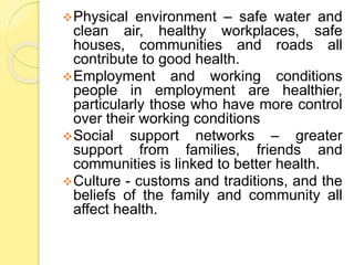 Physical environment – safe water and
clean air, healthy workplaces, safe
houses, communities and roads all
contribute to good health.
Employment and working conditions
people in employment are healthier,
particularly those who have more control
over their working conditions
Social support networks – greater
support from families, friends and
communities is linked to better health.
Culture - customs and traditions, and the
beliefs of the family and community all
affect health.
 
