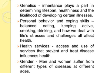 Genetics - inheritance plays a part in
determining lifespan, healthiness and the
likelihood of developing certain illnesses.
Personal behavior and coping skills –
balanced eating, keeping active,
smoking, drinking, and how we deal with
life’s stresses and challenges all affect
health.
Health services - access and use of
services that prevent and treat disease
influences health.
Gender - Men and women suffer from
different types of diseases at different
ages.
 