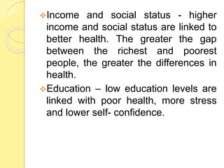 Income and social status - higher
income and social status are linked to
better health. The greater the gap
between the richest and poorest
people, the greater the differences in
health.
Education – low education levels are
linked with poor health, more stress
and lower self- confidence.
 