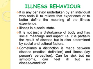 ILLNESS BEHAVIOUR
It is any behavior undertaken by an individual
who feels ill to relieve that experience or to
better define the meaning of the illness
experience.
Illness is a social state.
It is not just a disturbance of body and has
social meanings and impact i.e. it is partially
the result of disease but is also determined
by social and cultural factors.
Sometimes a distinction is made between
disease (medical definition) and illness (lay
person’s perception). Can be sick but no
symptoms, can feel ill but no
disease/condition
 