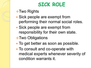 SICK ROLE
Two Rights
 Sick people are exempt from
performing their normal social roles.
 Sick people are exempt from
responsibility for their own state.
Two Obligations
 To get better as soon as possible.
 To consult and co-operate with
medical experts whenever severity of
condition warrants it.
 