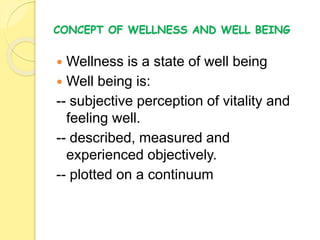 CONCEPT OF WELLNESS AND WELL BEING
 Wellness is a state of well being
 Well being is:
-- subjective perception of vitality and
feeling well.
-- described, measured and
experienced objectively.
-- plotted on a continuum
 