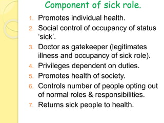 Component of sick role.
1. Promotes individual health.
2. Social control of occupancy of status
‘sick’.
3. Doctor as gatekeeper (legitimates
illness and occupancy of sick role).
4. Privileges dependent on duties.
5. Promotes health of society.
6. Controls number of people opting out
of normal roles & responsibilities.
7. Returns sick people to health.
 