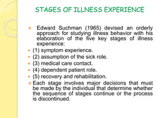 STAGES OF ILLNESS EXPERIENCE
 Edward Suchman (1965) devised an orderly
approach for studying illness behavior with his
elaboration of the five key stages of illness
experience:
 (1) symptom experience.
 (2) assumption of the sick role.
 (3) medical care contact.
 (4) dependent patient role.
 (5) recovery and rehabilitation.
 Each stage involves major decisions that must
be made by the individual that determine whether
the sequence of stages continue or the process
is discontinued.
 