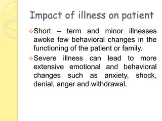 Impact of illness on patient
Short – term and minor illnesses
awoke few behavioral changes in the
functioning of the patient or family.
Severe illness can lead to more
extensive emotional and behavioral
changes such as anxiety, shock,
denial, anger and withdrawal.
 
