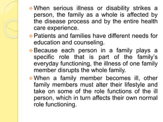 When serious illness or disability strikes a
person, the family as a whole is affected by
the disease process and by the entire health
care experience.
Patients and families have different needs for
education and counseling.
Because each person in a family plays a
specific role that is part of the family’s
everyday functioning, the illness of one family
member disrupts the whole family.
When a family member becomes ill, other
family members must alter their lifestyle and
take on some of the role functions of the ill
person, which in turn affects their own normal
role functioning.
 