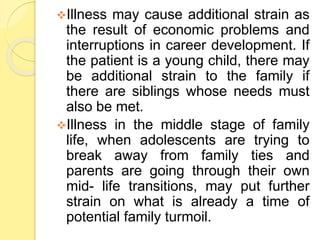 Illness may cause additional strain as
the result of economic problems and
interruptions in career development. If
the patient is a young child, there may
be additional strain to the family if
there are siblings whose needs must
also be met.
Illness in the middle stage of family
life, when adolescents are trying to
break away from family ties and
parents are going through their own
mid- life transitions, may put further
strain on what is already a time of
potential family turmoil.
 