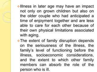Illness in later age may have an impact
not only on grown children but also on
the older couple who had anticipated a
time of enjoyment together and are less
able to care for each other because of
their own physical limitations associated
with aging.
The extent of family disruption depends
on the seriousness of the illness, the
family’s level of functioning before the
illness, socioeconomic considerations,
and the extent to which other family
members can absorb the role of the
person who is ill.
 