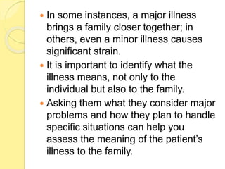  In some instances, a major illness
brings a family closer together; in
others, even a minor illness causes
significant strain.
 It is important to identify what the
illness means, not only to the
individual but also to the family.
 Asking them what they consider major
problems and how they plan to handle
specific situations can help you
assess the meaning of the patient’s
illness to the family.
 