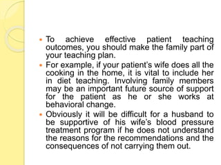  To achieve effective patient teaching
outcomes, you should make the family part of
your teaching plan.
 For example, if your patient’s wife does all the
cooking in the home, it is vital to include her
in diet teaching. Involving family members
may be an important future source of support
for the patient as he or she works at
behavioral change.
 Obviously it will be difficult for a husband to
be supportive of his wife’s blood pressure
treatment program if he does not understand
the reasons for the recommendations and the
consequences of not carrying them out.
 