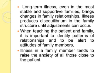  Long-term illness, even in the most
stable and supportive families, brings
changes in family relationships. Illness
produces disequilibrium in the family
structure until adjustments can occur.
 When teaching the patient and family,
it is important to identify patterns of
relationships and to be alert to
attitudes of family members.
 Illness in a family member tends to
raise the anxiety of all those close to
the patient.
 