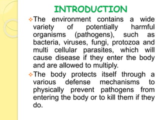 INTRODUCTION
The environment contains a wide
variety of potentially harmful
organisms (pathogens), such as
bacteria, viruses, fungi, protozoa and
multi cellular parasites, which will
cause disease if they enter the body
and are allowed to multiply.
The body protects itself through a
various defense mechanisms to
physically prevent pathogens from
entering the body or to kill them if they
do.
 