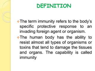 DEFINITION
The term immunity refers to the body’s
specific protective response to an
invading foreign agent or organism.
The human body has the ability to
resist almost all types of organisms or
toxins that tend to damage the tissues
and organs. The capability is called
immunity
 