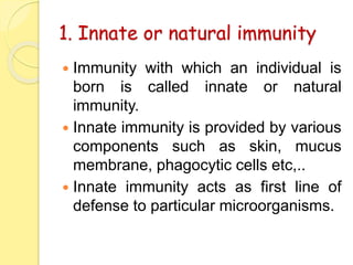 1. Innate or natural immunity
 Immunity with which an individual is
born is called innate or natural
immunity.
 Innate immunity is provided by various
components such as skin, mucus
membrane, phagocytic cells etc,..
 Innate immunity acts as first line of
defense to particular microorganisms.
 