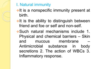 I. Natural immunity
It is a nonspecific immunity present at
birth.
It is the ability to distinguish between
friend and foe or self and non-self.
Such natural mechanisms include 1.
Physical and chemical barriers – Skin
and mucous membrane –
Antimicrobial substance in body
secretions 2. The action of WBCs 3.
Inflammatory response.
 