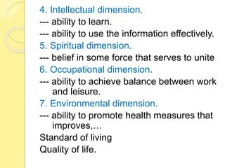 4. Intellectual dimension.
--- ability to learn.
--- ability to use the information effectively.
5. Spiritual dimension.
--- belief in some force that serves to unite
6. Occupational dimension.
--- ability to achieve balance between work
and leisure.
7. Environmental dimension.
--- ability to promote health measures that
improves,…
Standard of living
Quality of life.
 