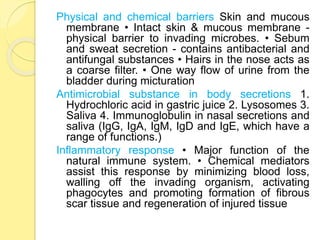 Physical and chemical barriers Skin and mucous
membrane • Intact skin & mucous membrane -
physical barrier to invading microbes. • Sebum
and sweat secretion - contains antibacterial and
antifungal substances • Hairs in the nose acts as
a coarse filter. • One way flow of urine from the
bladder during micturation
Antimicrobial substance in body secretions 1.
Hydrochloric acid in gastric juice 2. Lysosomes 3.
Saliva 4. Immunoglobulin in nasal secretions and
saliva (IgG, IgA, IgM, IgD and IgE, which have a
range of functions.)
Inflammatory response • Major function of the
natural immune system. • Chemical mediators
assist this response by minimizing blood loss,
walling off the invading organism, activating
phagocytes and promoting formation of fibrous
scar tissue and regeneration of injured tissue
 