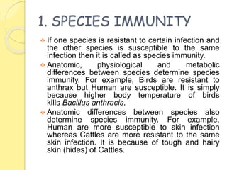 1. SPECIES IMMUNITY
 If one species is resistant to certain infection and
the other species is susceptible to the same
infection then it is called as species immunity.
 Anatomic, physiological and metabolic
differences between species determine species
immunity. For example, Birds are resistant to
anthrax but Human are susceptible. It is simply
because higher body temperature of birds
kills Bacillus anthracis.
 Anatomic differences between species also
determine species immunity. For example,
Human are more susceptible to skin infection
whereas Cattles are more resistant to the same
skin infection. It is because of tough and hairy
skin (hides) of Cattles.
 