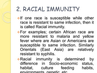 2. RACIAL IMMUNITY
If one race is susceptible while other
race is resistant to same infection, then it
is called Racial immunity.
For examples; certain African race are
more resistant to malaria and yellow
fever where are Asian or Americans are
susceptible to same infection. Similarly
Orientals (East Asia) are relatively
resistant to syphilis.
Racial immunity is determined by
difference in Socio-economic status,
habitat, culture feeding habits,
 