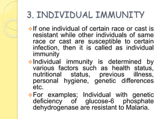 3. INDIVIDUAL IMMUNITY
If one individual of certain race or cast is
resistant while other individuals of same
race or cast are susceptible to certain
infection, then it is called as individual
immunity
Individual immunity is determined by
various factors such as health status,
nutritional status, previous illness,
personal hygiene, genetic differences
etc.
For examples; Individual with genetic
deficiency of glucose-6 phosphate
dehydrogenase are resistant to Malaria.
 