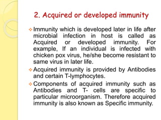 2. Acquired or developed immunity
Immunity which is developed later in life after
microbial infection in host is called as
Acquired or developed immunity. For
example, If an individual is infected with
chicken pox virus, he/she become resistant to
same virus in later life.
Acquired immunity is provided by Antibodies
and certain T-lymphocytes.
Components of acquired immunity such as
Antibodies and T- cells are specific to
particular microorganism. Therefore acquired
immunity is also known as Specific immunity.
 