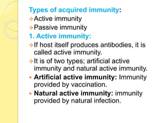 Types of acquired immunity:
Active immunity
Passive immunity
1. Active immunity:
If host itself produces antibodies, it is
called active immunity.
It is of two types; artificial active
immunity and natural active immunity.
 Artificial active immunity: Immunity
provided by vaccination.
 Natural active immunity: immunity
provided by natural infection.
 