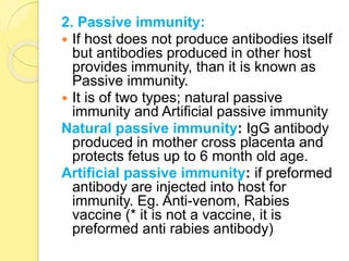 2. Passive immunity:
 If host does not produce antibodies itself
but antibodies produced in other host
provides immunity, than it is known as
Passive immunity.
 It is of two types; natural passive
immunity and Artificial passive immunity
Natural passive immunity: IgG antibody
produced in mother cross placenta and
protects fetus up to 6 month old age.
Artificial passive immunity: if preformed
antibody are injected into host for
immunity. Eg. Anti-venom, Rabies
vaccine (* it is not a vaccine, it is
preformed anti rabies antibody)
 