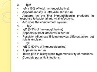 3. IgM
 IgM (10% of total immunoglobulins)
 Appears mostly in intravascular serum
 Appears as the first immunoglobulin produced in
response to bacterial and viral infections.
 Activates the complement system.
4. IgD
 IgD (0.2% of immunoglobulins)
 Appears in small amounts in serum
 Possibly influences B-lymphocytes differentiation, but
role is unclear.
5. IgE
 IgE (0.004% of immunoglobulins)
 Appears in serum
 Takes part in allergic and hypersensitivity of reactions
 Combats parasitic infections.
 