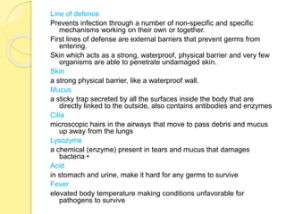 Line of defence
Prevents infection through a number of non-specific and specific
mechanisms working on their own or together.
First lines of defense are external barriers that prevent germs from
entering.
Skin which acts as a strong, waterproof, physical barrier and very few
organisms are able to penetrate undamaged skin.
Skin
a strong physical barrier, like a waterproof wall.
Mucus
a sticky trap secreted by all the surfaces inside the body that are
directly linked to the outside, also contains antibodies and enzymes
Cilia
microscopic hairs in the airways that move to pass debris and mucus
up away from the lungs
Lysozyme
a chemical (enzyme) present in tears and mucus that damages
bacteria •
Acid
in stomach and urine, make it hard for any germs to survive
Fever
elevated body temperature making conditions unfavorable for
pathogens to survive
 