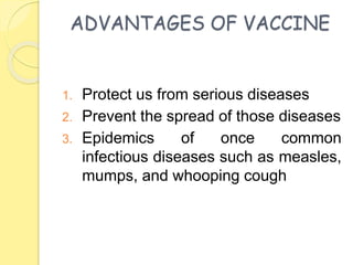 ADVANTAGES OF VACCINE
1. Protect us from serious diseases
2. Prevent the spread of those diseases
3. Epidemics of once common
infectious diseases such as measles,
mumps, and whooping cough
 
