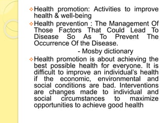 Health promotion: Activities to improve
health & well-being
Health prevention : The Management Of
Those Factors That Could Lead To
Disease So As To Prevent The
Occurrence Of the Disease.
- Mosby dictionary
Health promotion is about achieving the
best possible health for everyone. It is
difficult to improve an individual’s health
if the economic, environmental and
social conditions are bad. Interventions
are changes made to individual and
social circumstances to maximize
opportunities to achieve good health
 