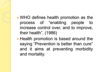  WHO defines health promotion as the
process of “enabling people to
increase control over, and to improve,
their health”. (1986)
 Health promotion is based around the
saying “Prevention is better than cure”
and it aims at preventing morbidity
and mortality.
 
