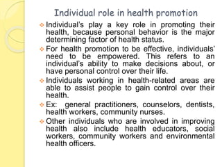 Individual role in health promotion
 Individual’s play a key role in promoting their
health, because personal behavior is the major
determining factor of health status.
 For health promotion to be effective, individuals’
need to be empowered. This refers to an
individual’s ability to make decisions about, or
have personal control over their life.
 Individuals working in health-related areas are
able to assist people to gain control over their
health.
 Ex: general practitioners, counselors, dentists,
health workers, community nurses.
 Other individuals who are involved in improving
health also include health educators, social
workers, community workers and environmental
health officers.
 