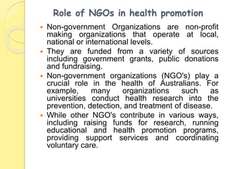 Role of NGOs in health promotion
 Non-government Organizations are non-profit
making organizations that operate at local,
national or international levels.
 They are funded from a variety of sources
including government grants, public donations
and fundraising.
 Non-government organizations (NGO's) play a
crucial role in the health of Australians. For
example, many organizations such as
universities conduct health research into the
prevention, detection, and treatment of disease.
 While other NGO's contribute in various ways,
including raising funds for research, running
educational and health promotion programs,
providing support services and coordinating
voluntary care.
 