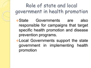 Role of state and local
government in health promotion
State Governments are also
responsible for campaigns that target
specific health promotion and disease
prevention programs.
Local Governments support the state
government in implementing health
promotion
 