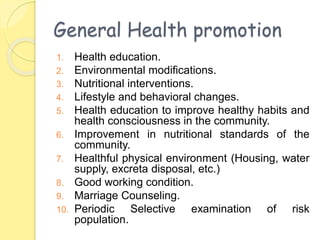 General Health promotion
1. Health education.
2. Environmental modifications.
3. Nutritional interventions.
4. Lifestyle and behavioral changes.
5. Health education to improve healthy habits and
health consciousness in the community.
6. Improvement in nutritional standards of the
community.
7. Healthful physical environment (Housing, water
supply, excreta disposal, etc.)
8. Good working condition.
9. Marriage Counseling.
10. Periodic Selective examination of risk
population.
 