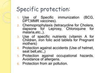 Specific protection:
1. Use of Specific immunization (BCG,
DPT,MMR vaccines).
2. Chemoprophylaxis (tetracycline for Cholera,
dapsone for Leprosy, Chloroquine for
malaria,etc.,).
3. Use of specific nutrients (vitamin A for
Children, iron folic acid tablets for Pregnant
mothers)
4. Protection against accidents (Use of helmet,
seat belt,etc.,)
5. Protection against occupational hazards.
Avoidance of allergens.
6. Protection from air pollution.
 