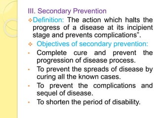 III. Secondary Prevention
Definition: The action which halts the
progress of a disease at its incipient
stage and prevents complications”.
 Objectives of secondary prevention:
• Complete cure and prevent the
progression of disease process.
• To prevent the spreads of disease by
curing all the known cases.
• To prevent the complications and
sequel of disease.
• To shorten the period of disability.
 