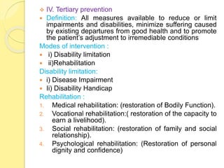  IV. Tertiary prevention
 Definition: All measures available to reduce or limit
impairments and disabilities, minimize suffering caused
by existing departures from good health and to promote
the patient’s adjustment to irremediable conditions
Modes of intervention :
 i) Disability limitation
 ii)Rehabilitation
Disability limitation:
 i) Disease Impairment
 Ii) Disability Handicap
Rehabilitation :
1. Medical rehabilitation: (restoration of Bodily Function).
2. Vocational rehabilitation:( restoration of the capacity to
earn a livelihood).
3. Social rehabilitation: (restoration of family and social
relationship).
4. Psychological rehabilitation: (Restoration of personal
dignity and confidence)
 