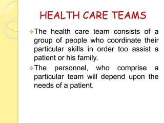 HEALTH CARE TEAMS
The health care team consists of a
group of people who coordinate their
particular skills in order too assist a
patient or his family.
The personnel, who comprise a
particular team will depend upon the
needs of a patient.
 