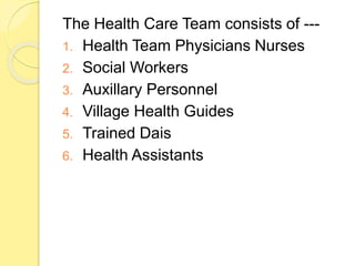 The Health Care Team consists of ---
1. Health Team Physicians Nurses
2. Social Workers
3. Auxillary Personnel
4. Village Health Guides
5. Trained Dais
6. Health Assistants
 