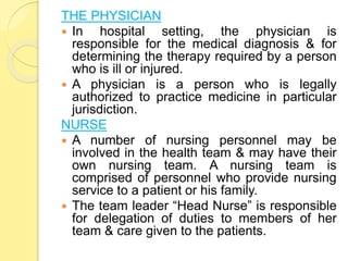 THE PHYSICIAN
 In hospital setting, the physician is
responsible for the medical diagnosis & for
determining the therapy required by a person
who is ill or injured.
 A physician is a person who is legally
authorized to practice medicine in particular
jurisdiction.
NURSE
 A number of nursing personnel may be
involved in the health team & may have their
own nursing team. A nursing team is
comprised of personnel who provide nursing
service to a patient or his family.
 The team leader “Head Nurse” is responsible
for delegation of duties to members of her
team & care given to the patients.
 