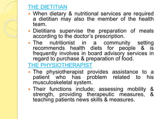 THE DIETITIAN
 When dietary & nutritional services are required
a dietitian may also the member of the health
team.
 Dietitians supervise the preparation of meals
according to the doctor’s prescription.
 The nutritionist in a community setting
recommends health diets for people & is
frequently involves in board advisory services in
regard to purchase & preparation of food.
THE PHYSIOTHERAPIST
 The physiotherapist provides assistance to a
patient who has problem related to his
musculoskeletal system.
 Their functions include; assessing mobility &
strength, providing therapeutic measures, &
teaching patients news skills & measures.
 