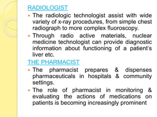 RADIOLOGIST
 The radiologic technologist assist with wide
variety of x-ray procedures, from simple chest
radiograph to more complex fluoroscopy.
 Through radio active materials, nuclear
medicine technologist can provide diagnostic
information about functioning of a patient’s
liver etc.
THE PHARMACIST
 The pharmacist prepares & dispenses
pharmaceuticals in hospitals & community
settings.
 The role of pharmacist in monitoring &
evaluating the actions of medications on
patients is becoming increasingly prominent
 