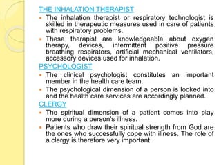 THE INHALATION THERAPIST
 The inhalation therapist or respiratory technologist is
skilled in therapeutic measures used in care of patients
with respiratory problems.
 These therapist are knowledgeable about oxygen
therapy, devices, intermittent positive pressure
breathing respirators, artificial mechanical ventilators,
accessory devices used for inhalation.
PSYCHOLOGIST
 The clinical psychologist constitutes an important
member in the health care team.
 The psychological dimension of a person is looked into
and the health care services are accordingly planned.
CLERGY
 The spiritual dimension of a patient comes into play
more during a person’s illness.
 Patients who draw their spiritual strength from God are
the ones who successfully cope with illness. The role of
a clergy is therefore very important.
 