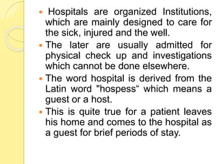  Hospitals are organized Institutions,
which are mainly designed to care for
the sick, injured and the well.
 The later are usually admitted for
physical check up and investigations
which cannot be done elsewhere.
 The word hospital is derived from the
Latin word "hospess“ which means a
guest or a host.
 This is quite true for a patient leaves
his home and comes to the hospital as
a guest for brief periods of stay.
 